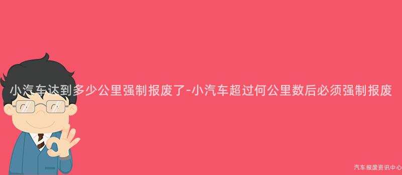 小汽车达到多少公里强制报废了-小汽车超过何公里数后必须强制报废
