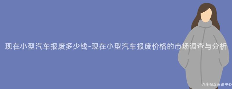 现在小型汽车报废多少钱-现在小型汽车报废价格的市场调查与分析