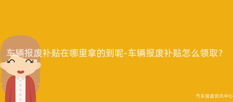 车辆报废补贴在哪里拿的到呢-车辆报废补贴怎么领取？