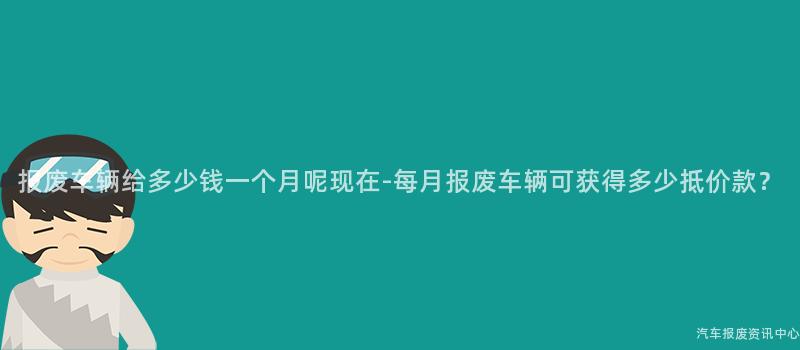报废车辆给多少钱一个月呢现在-每月报废车辆可获得多少抵价款？