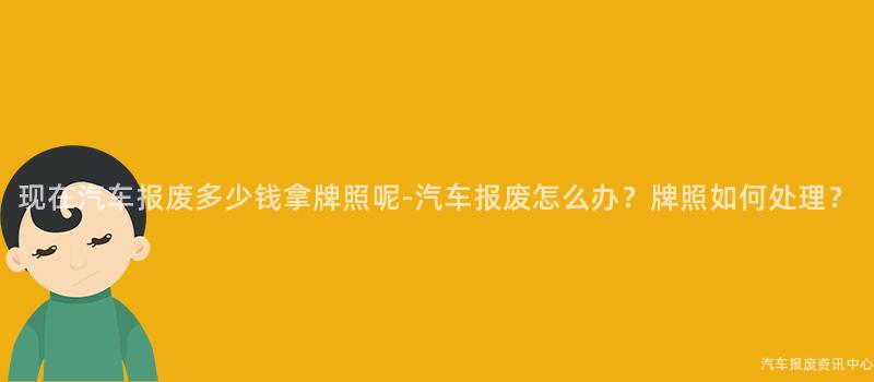 现在汽车报废多少钱拿牌照呢-汽车报废怎么办？牌照如何处理？