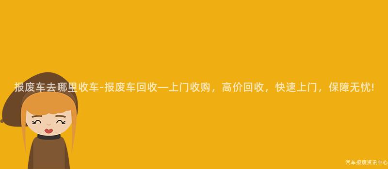 报废车去哪里收车-报废车回收—上门收购，高价回收，快速上门，保障无忧!