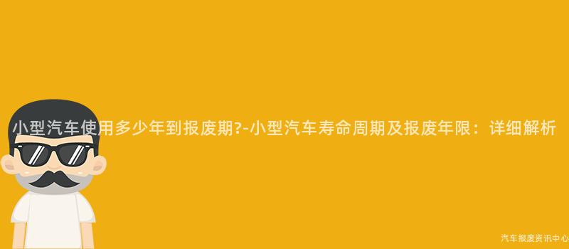 小型汽车使用多少年到报废期?-小型汽车寿命周期及报废年限：详细解析