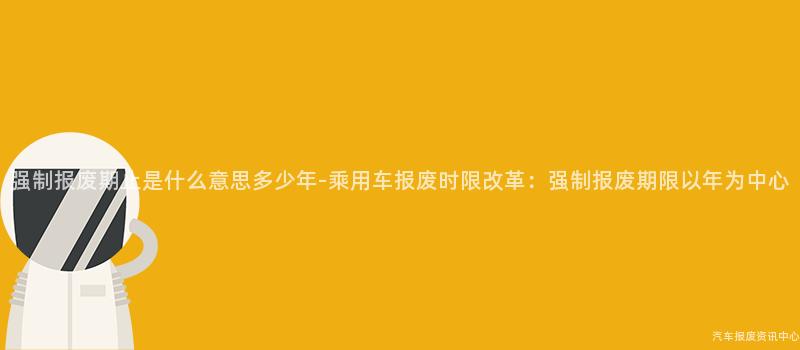 强制报废期止是什么意思多少年-乘用车报废时限改革：强制报废期限以年为中心
