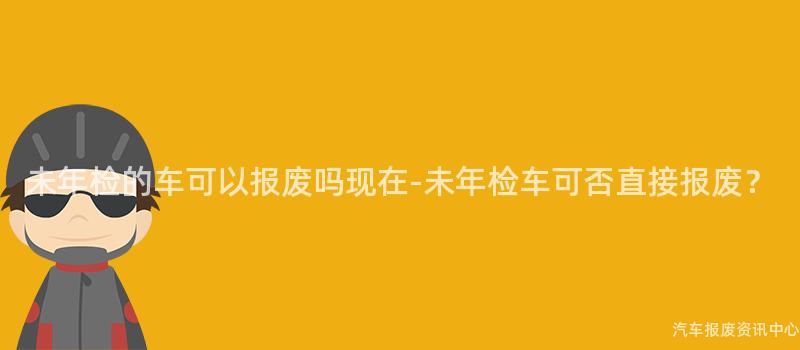 未年检的车可以报废吗现在-未年检车可否直接报废？