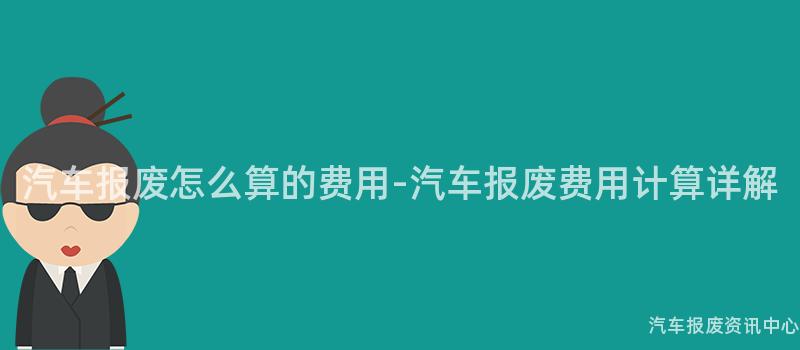汽车报废怎么算的费用-汽车报废费用计算详解
