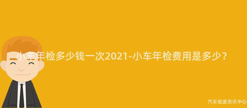 小车年检多少钱一次2021-小车年检费用是多少？