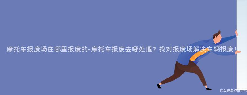 摩托车报废场在哪里报废的-摩托车报废去哪处理？找对报废场解决车辆报废！
