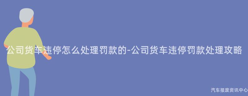 公司货车违停怎么处理罚款的-公司货车违停罚款处理攻略