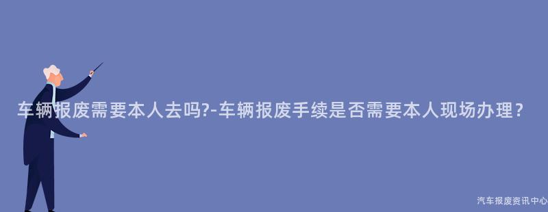 车辆报废需要本人去吗?-车辆报废手续是否需要本人现场办理？