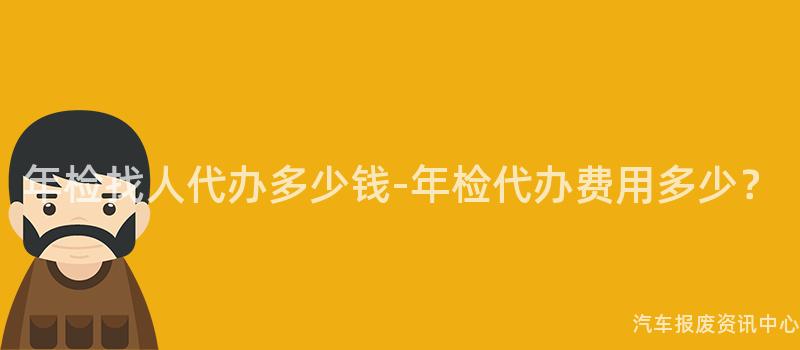 年检找人代办多少钱-年检代办费用多少？