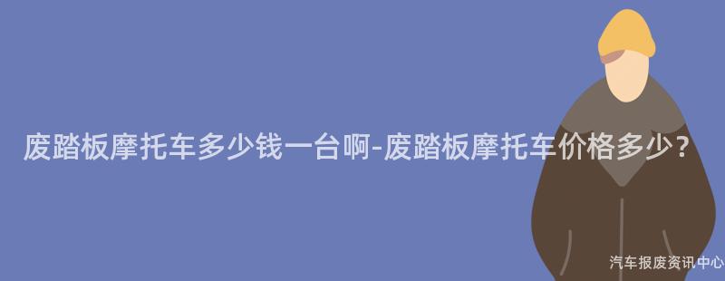 废踏板摩托车多少钱一台啊-废踏板摩托车价格多少？