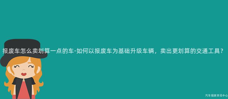 报废车怎么卖划算一点的车-如何以报废车为基础升级车辆，卖出更划算的交通工具？