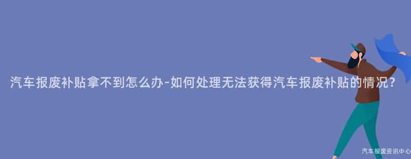 汽车报废补贴拿不到怎么办-如何处理无法获得汽车报废补贴的情况？