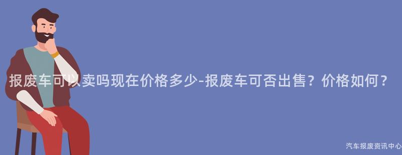 报废车可以卖吗现在价格多少-报废车可否出售？价格如何？