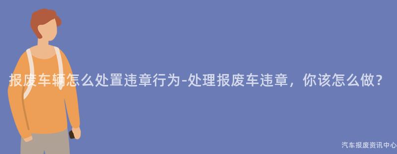 报废车辆怎么处置违章行为-处理报废车违章，你该怎么做？