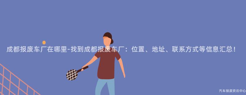 成都报废车厂在哪里-找到成都报废车厂：位置、地址、联系方式等信息汇总！