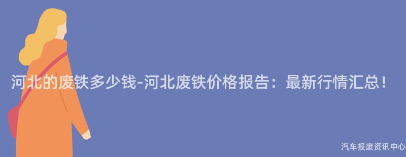 河北的废铁多少钱-河北废铁价格报告：最新行情汇总！