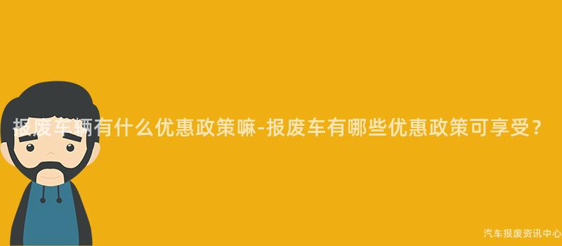 报废车辆有什么优惠政策嘛-报废车有哪些优惠政策可享受？