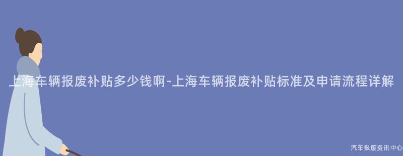 上海车辆报废补贴多少钱啊-上海车辆报废补贴标准及申请流程详解