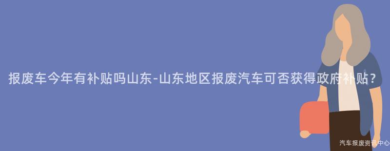 报废车今年有补贴吗山东-山东地区报废汽车可否获得政府补贴？