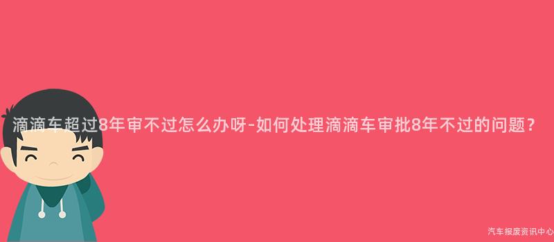 滴滴车超过8年审不过怎么办呀-如何处理滴滴车审批8年不过的问题？