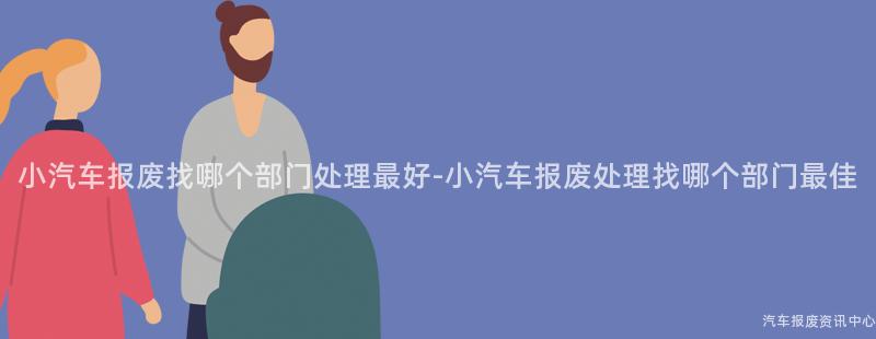 小汽车报废找哪个部门处理最好-小汽车报废处理找哪个部门最佳