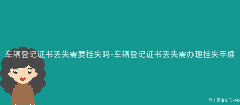 车辆登记证书丢失需要挂失吗-车辆登记证书丢失需办理挂失手续