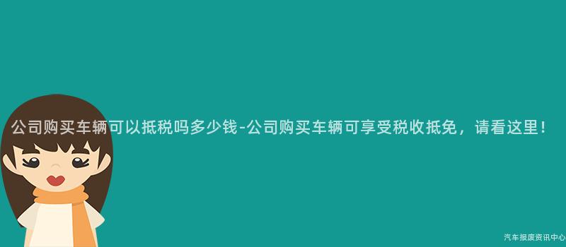 公司购买车辆可以抵税吗多少钱-公司购买车辆可享受税收抵免，请看这里！