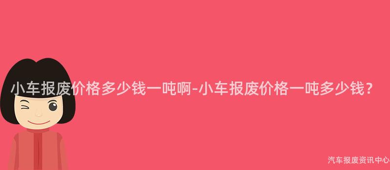小车报废价格多少钱一吨啊-小车报废价格一吨多少钱？