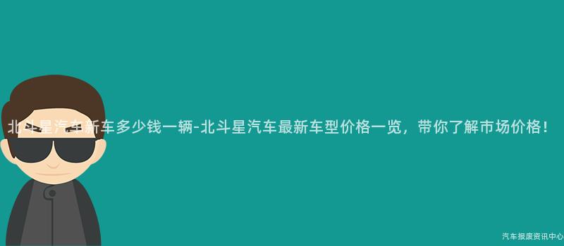 北斗星汽车新车多少钱一辆-北斗星汽车最新车型价格一览，带你了解市场价格！