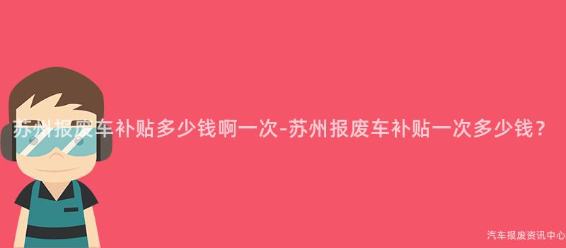 苏州报废车补贴多少钱啊一次-苏州报废车补贴一次多少钱？