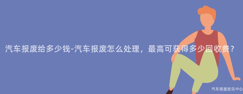 汽车报废给多少钱-汽车报废怎么处理，最高可获得多少回收费？