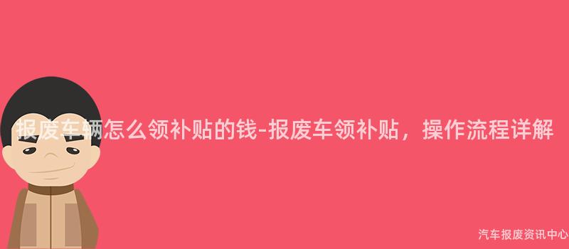 报废车辆怎么领补贴的钱-报废车领补贴，操作流程详解