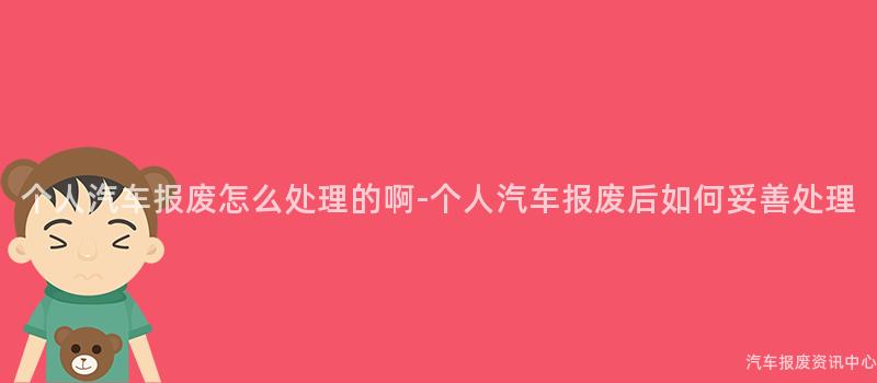 个人汽车报废怎么处理的啊-个人汽车报废后如何妥善处理