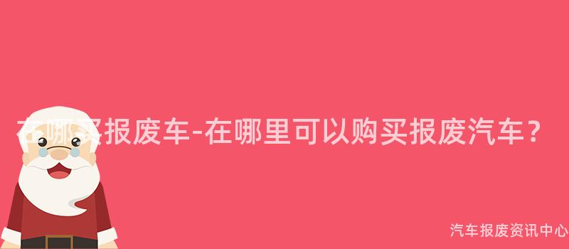 在哪买报废车-在哪里可以购买报废汽车？