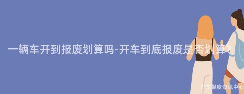 一辆车开到报废划算吗-开车到底报废是否划算？
