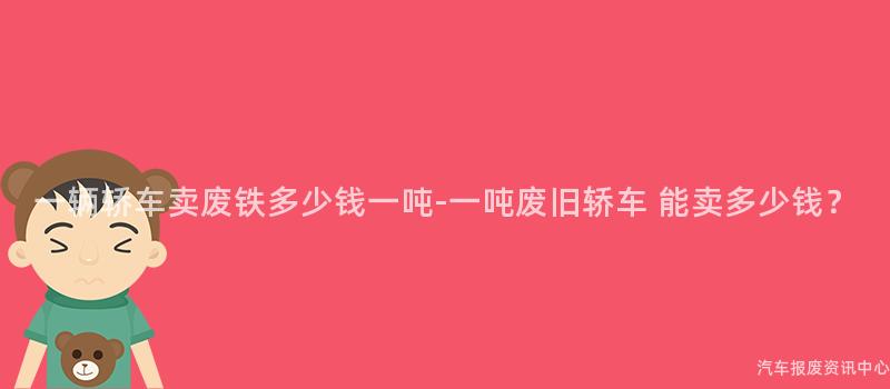一辆轿车卖废铁多少钱一吨-一吨废旧轿车 能卖多少钱？