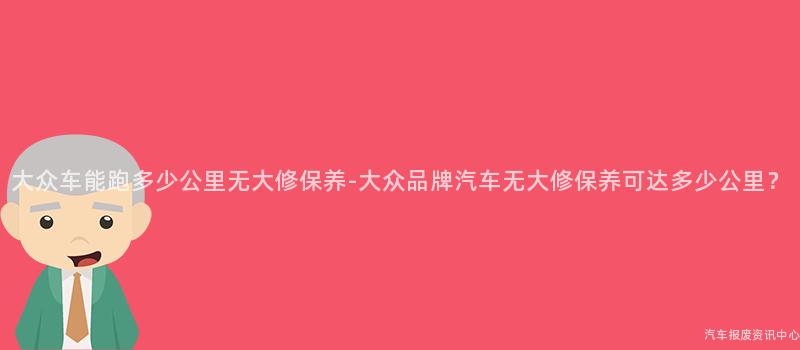 大众车能跑多少公里无大修保养-大众品牌汽车无大修保养可达多少公里？