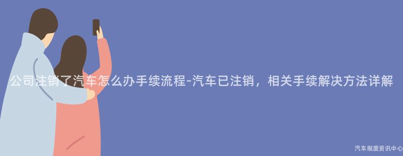 公司注销了汽车怎么办手续流程-汽车已注销，相关手续解决方法详解