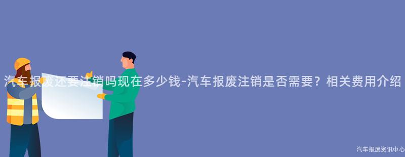 汽车报废还要注销吗现在多少钱-汽车报废注销是否需要？相关费用介绍