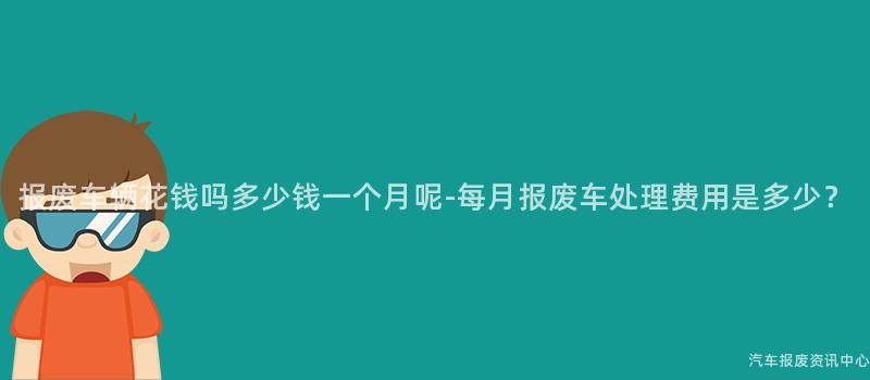报废车辆花钱吗多少钱一个月呢-每月报废车处理费用是多少？