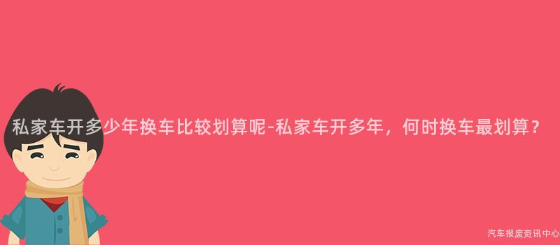 私家车开多少年换车比较划算呢-私家车开多年，何时换车最划算？