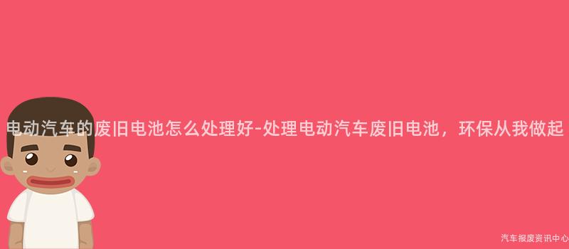 电动汽车的废旧电池怎么处理好-处理电动汽车废旧电池，环保从我做起