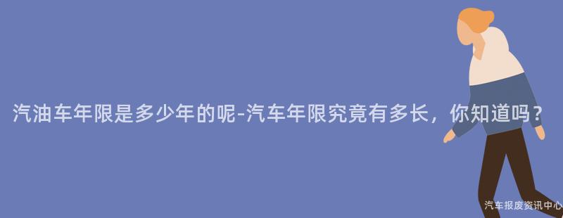 汽油车年限是多少年的呢-汽车年限究竟有多长，你知道吗？