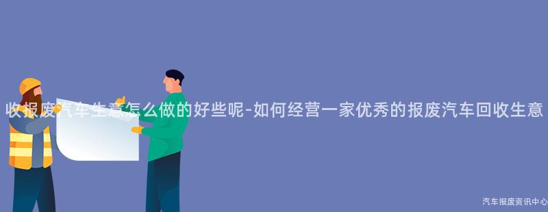 收报废汽车生意怎么做的好些呢-如何经营一家优秀的报废汽车回收生意