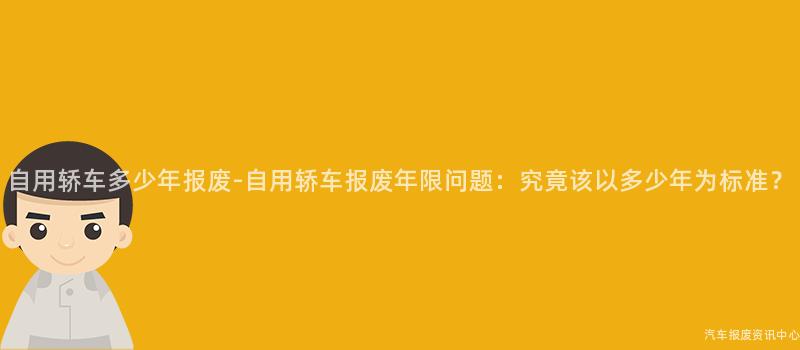 自用轿车多少年报废-自用轿车报废年限问题：究竟该以多少年为标准？
