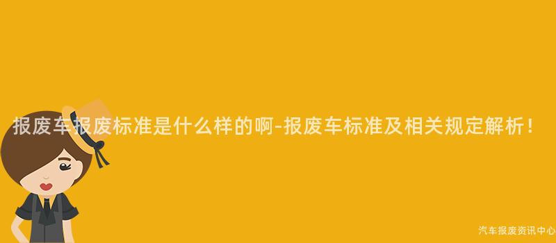 报废车报废标准是什么样的啊-报废车标准及相关规定解析！