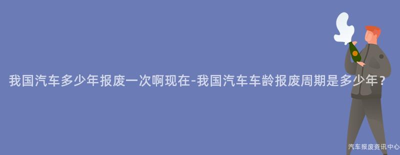 我国汽车多少年报废一次啊现在-我国汽车车龄报废周期是多少年？