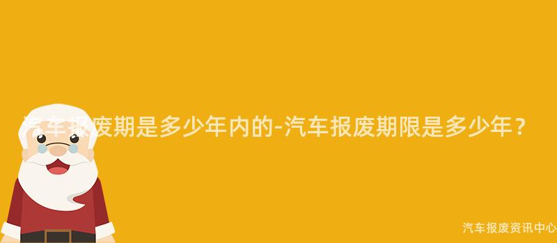 汽车报废期是多少年内的-汽车报废期限是多少年？